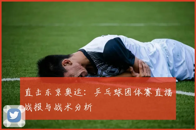 直击东京奥运：乒乓球团体赛直播战报与战术分析