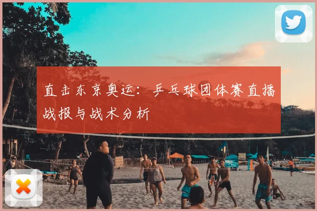直击东京奥运：乒乓球团体赛直播战报与战术分析