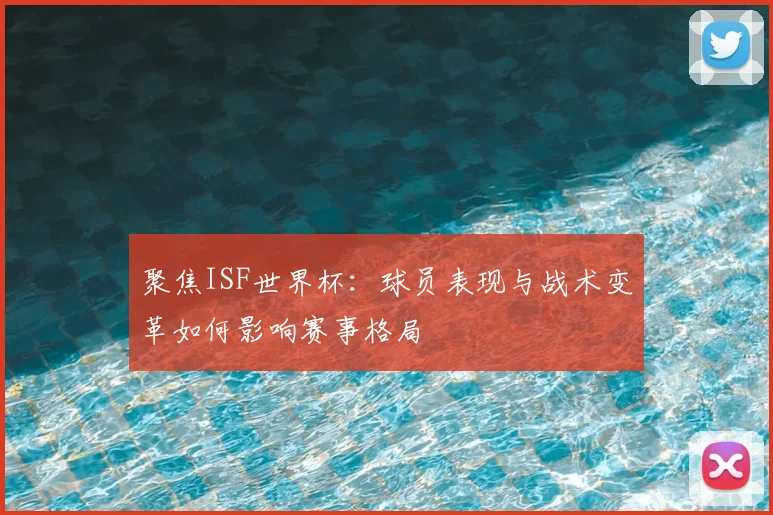 聚焦ISF世界杯：球员表现与战术变革如何影响赛事格局