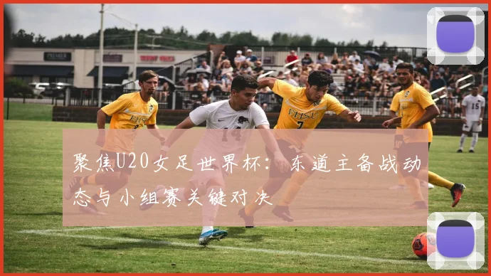 聚焦U20女足世界杯：东道主备战动态与小组赛关键对决