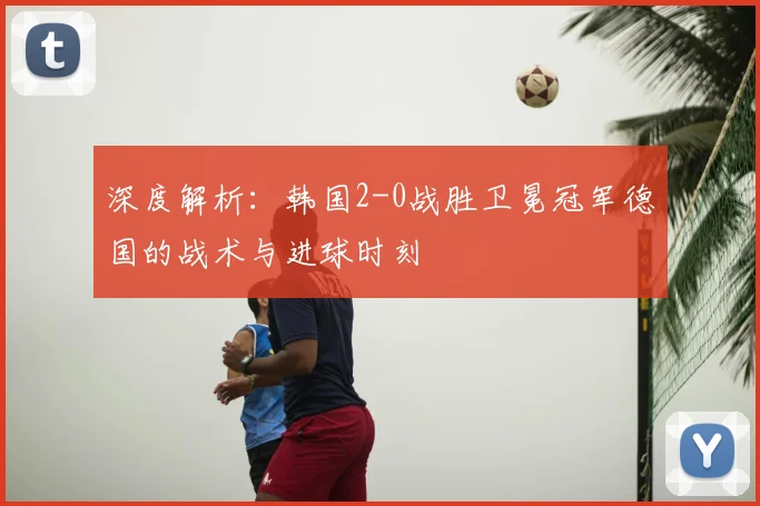 深度解析：韩国2-0战胜卫冕冠军德国的战术与进球时刻
