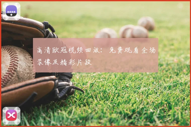 高清欧冠视频回放：免费观看全场录像及精彩片段