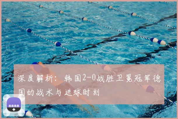 深度解析：韩国2-0战胜卫冕冠军德国的战术与进球时刻