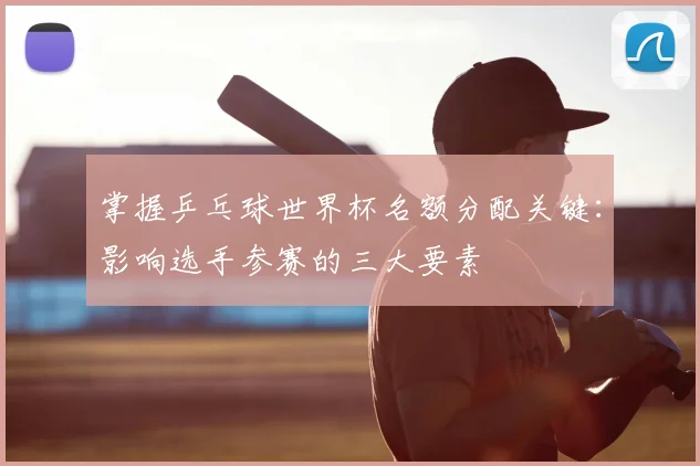 掌握乒乓球世界杯名额分配关键：影响选手参赛的三大要素