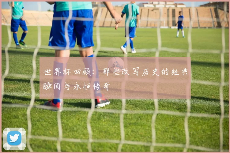 世界杯回顾:那些改写历史的经典瞬间与永恒传奇