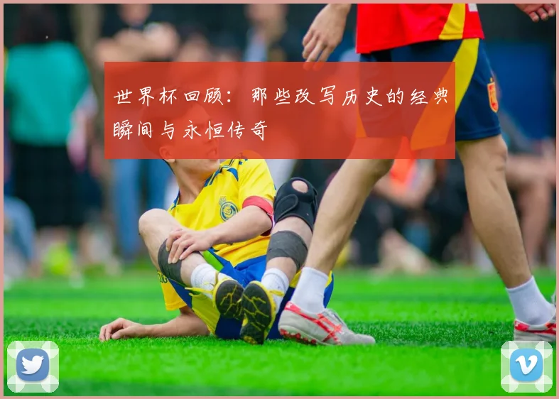 世界杯回顾:那些改写历史的经典瞬间与永恒传奇