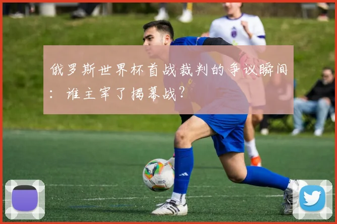 俄罗斯世界杯首战裁判的争议瞬间：谁主宰了揭幕战？