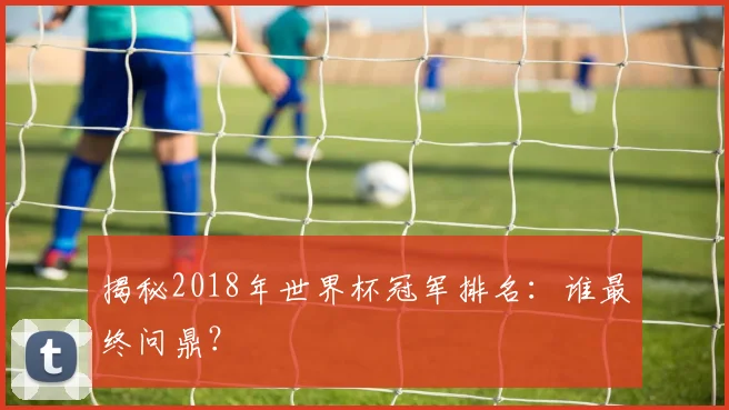 揭秘2018年世界杯冠军排名：谁最终问鼎？
