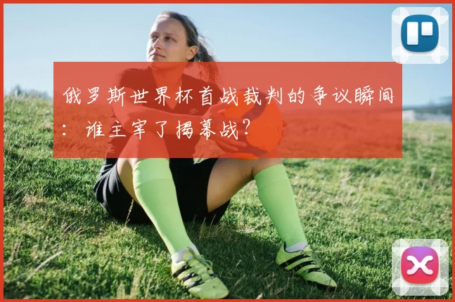俄罗斯世界杯首战裁判的争议瞬间：谁主宰了揭幕战？