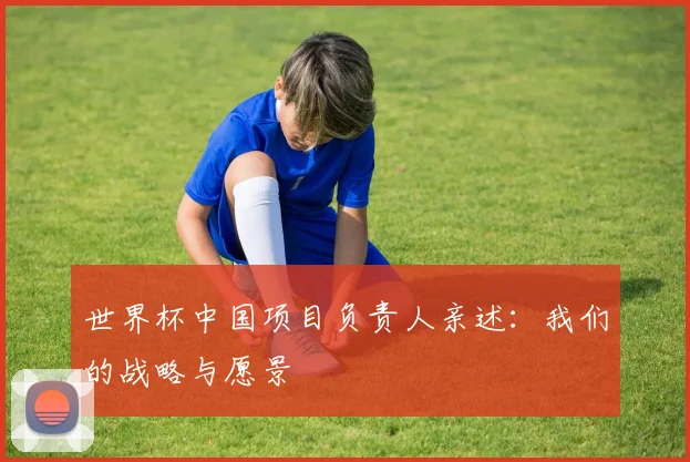 世界杯中国项目负责人亲述：我们的战略与愿景