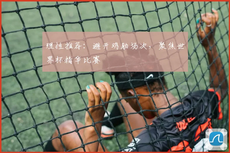 理性推荐:避开鸡肋场次,聚焦世界杯精华比赛