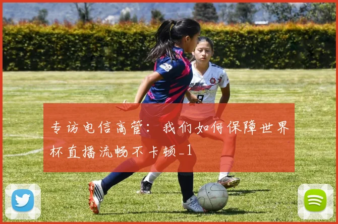 专访电信高管：我们如何保障世界杯直播流畅不卡顿_1
