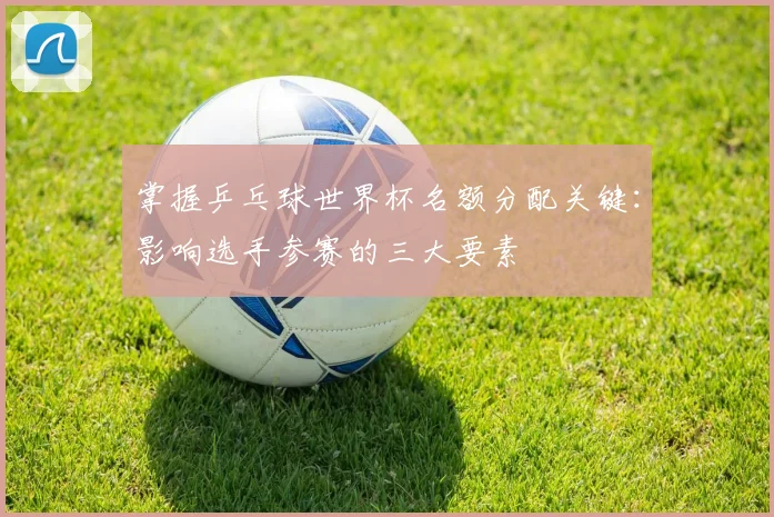 掌握乒乓球世界杯名额分配关键：影响选手参赛的三大要素