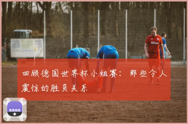 回顾德国世界杯小组赛:那些令人震惊的胜负关系